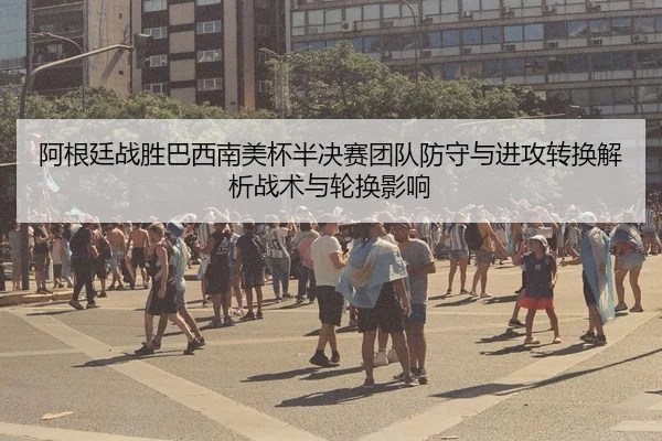 阿根廷战胜巴西南美杯半决赛团队防守与进攻转换解析战术与轮换影响 | MKSPORT