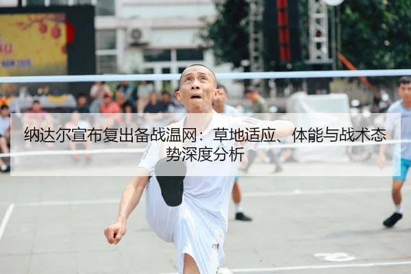 纳达尔宣布复出备战温网：草地适应、体能与战术态势深度分析
