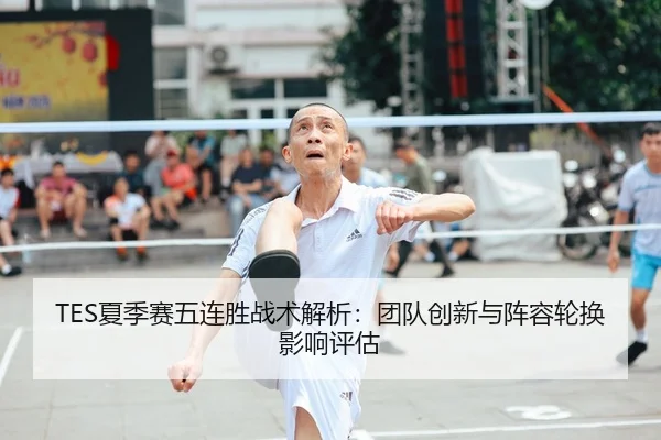 TES夏季赛五连胜战术解析：团队创新与阵容轮换影响评估（MKSPORT）